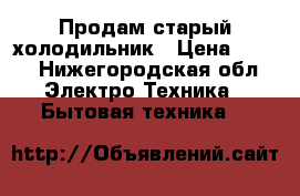 Продам старый холодильник › Цена ­ 500 - Нижегородская обл. Электро-Техника » Бытовая техника   